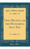 Only Believe, or the Hungering Soul Fed (Classic Reprint)