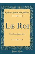 Le Roi: Comédie en Quatre Actes (Classic Reprint)