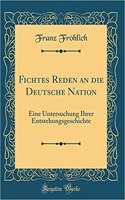Fichtes Reden an die Deutsche Nation: Eine Untersuchung Ihrer Entstehungsgeschichte (Classic Reprint)