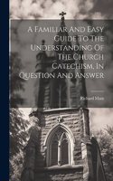 Familiar And Easy Guide To The Understanding Of The Church Catechism, In Question And Answer