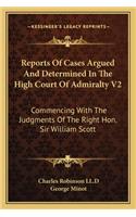 Reports of Cases Argued and Determined in the High Court of Admiralty V2: Commencing With The Judgments Of The Right Hon. Sir William Scott