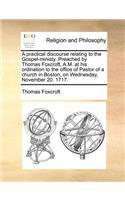 A Practical Discourse Relating to the Gospel-Ministy. Preached by Thomas Foxcroft, A.M. at His Ordination to the Office of Pastor of a Church in Boston, on Wednesday, November 20. 1717.