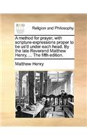 A Method for Prayer, with Scripture-Expressions Proper to Be Us'd Under Each Head. by the Late Reverend Matthew Henry, ... the Fifth Edition.