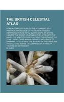 The British Celestial Atlas; Being a Complete Guide to the Attainment of a Practical Knowledge of the Heavenly Bodies Containing Twelve Royal Quarto Maps, Or, Entire Views of the Starry Heavens as They Appear to the Naked Eye, Adapted