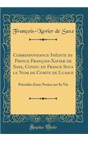 Correspondance InÃ©dite Du Prince FranÃ§ois-Xavier de Saxe, Connu En France Sous Le Nom de Comte de Lusace: PrÃ©cÃ©dÃ©e d'Une Notice Sur Sa Vie (Classic Reprint)