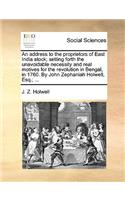 An Address to the Proprietors of East India Stock; Setting Forth the Unavoidable Necessity and Real Motives for the Revolution in Bengal, in 1760. by John Zephaniah Holwell, Esq.; ...