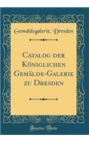 Catalog der Königlichen Gemälde-Galerie zu Dresden (Classic Reprint)