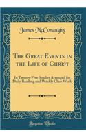 The Great Events in the Life of Christ: In Twenty-Five Studies Arranged for Daily Reading and Weekly Class Work (Classic Reprint)
