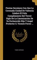 Fiestas Seculares Con Que La Coronada Ciudad De Valencia Celebró El Feliz Cumplimiento Del Tercer Siglo De La Canonización De Su Esclarecido Hijo Y Angel Protector S. Vicente Ferrer ...