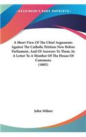 Short View Of The Chief Arguments Against The Catholic Petition Now Before Parliament, And Of Answers To Them, In A Letter To A Member Of The House Of Commons (1805)