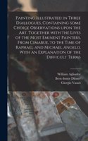 Painting Illustrated in Three Diallogues, Containing Some Choice Observations Upon the Art. Together With the Lives of the Most Eminent Painters, From Cimabue, to the Time of Raphael and Michael Angelo. With an Explanation of the Difficult Terms