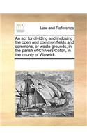 An ACT for Dividing and Inclosing the Open and Common Fields and Commons, or Waste Grounds, in the Parish of Chilvers Coton, in the County of Warwick.