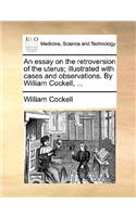 An Essay on the Retroversion of the Uterus; Illustrated with Cases and Observations. by William Cockell, ...