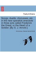 Songs, Duetts, Chorusses, Etc. in the New Operatick Anecdote in Three Acts Called Frederick the Great; Or the Heart of a Soldier. [by S. J. Arnold.]