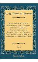 Rï¿½gne de Louis XVIII, Ou Histoire Politique Et Gï¿½nï¿½rale de l'Europe Depuis La Restauration, Avec Le Dï¿½veloppement Des Principes Qui Sont Devenues La Base de la Politique de la Saint-Alliance, Vol. 1 (Classic Reprint)