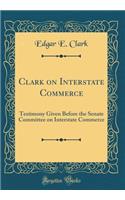 Clark on Interstate Commerce: Testimony Given Before the Senate Committee on Interstate Commerce (Classic Reprint)