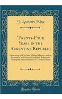 Twenty-Four Years in the Argentine Republic: Embracing Its Civil and Military History, and an Account of Its Political Condition, Before and During the Administration of Governor Rosas (Classic Reprint)