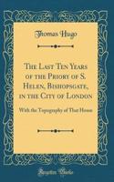 The Last Ten Years of the Priory of S. Helen, Bishopsgate, in the City of London: With the Topography of That House (Classic Reprint): With the Topography of That House (Classic Reprint)