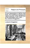 A true interpretation of all the chief texts, and mysterious sayings and visions opened, of the whole Book of the Revelation of St. John. ... By Lodowick Muggleton, ...