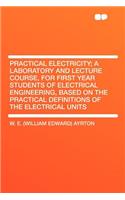 Practical Electricity; A Laboratory and Lecture Course, for First Year Students of Electrical Engineering, Based on the Practical Definitions of the Electrical Units