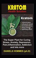 Kratom Health Solution: The Super Plant for Curing Stress, Anxiety, Depression, Pain, Inflammation, Addiction and Lots More