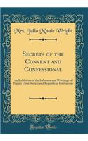 Secrets of the Convent and Confessional: An Exhibition of the Influence and Workings of Papacy Upon Society and Republican Institutions (Classic Reprint)