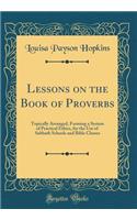 Lessons on the Book of Proverbs: Topically Arranged, Forming a System of Practical Ethics, for the Use of Sabbath Schools and Bible Classes (Classic Reprint)