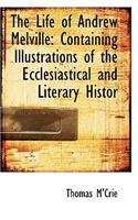 The Life of Andrew Melville: Containing Illustrations of the Ecclesiastical and Literary Histor: Containing Illustrations of the Ecclesiastical and Literary Histor