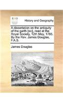 A Dissertation on the Antiquity of the Garth [Sic], Read at the Royal Society, 12th May, 1785. by the REV. James Douglas, F.A.S.