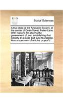 A True State of the Amicable Society, at the Corner of Dean-Street, Fetter-Lane. with Reasons for Altering the Government Of, and Establishing That Society on a Solid and Sure Foundation. Also a Specimen of Articles Propos'd. ...: (English)