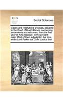 Cases and resolutions of cases, adjudg'd in the Court of King's Bench, concerning settlements and removals, from the first year of King George I to the present reign Most of them adjudg'd in the time, when Lord Parker sat Chief Justice ther