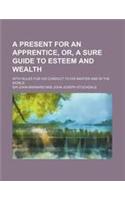 A Present for an Apprentice, Or, a Sure Guide to Esteem and Wealth; With Rules for His Conduct to His Master and in the World