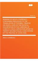 Remains of Myles Coverdale ... Containing Prologues to the Translation of the Bible. Treatise on Death. Hope of the Faithful. Exhortation to the Carrying of Christs's Cross. Exposition Upon the Twenty-Second Psalm. Confutation of the Treatise of Jo