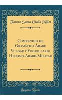 Compendio de Gramática Árabe Vulgar y Vocabulario Hispano-Arabe-Militar (Classic Reprint)