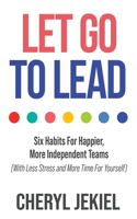 Let Go to Lead: Six Habits For Happier, More Independent Teams (With Less Stress and More Time For Yourself)