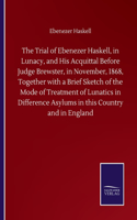 Trial of Ebenezer Haskell, in Lunacy, and His Acquittal Before Judge Brewster, in November, 1868, Together with a Brief Sketch of the Mode of Treatment of Lunatics in Difference Asylums in this Country and in England