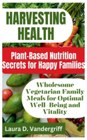 Harvesting Health: Plant-Based Nutrition Secrets for Happy Families: Wholesome Vegetarian Family Meals for Optimal Well-Being and Vitality