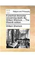 A Practical Discourse Concerning Death. by William Sherlock, ... the Fifteenth Edition.