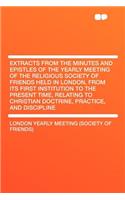 Extracts from the Minutes and Epistles of the Yearly Meeting of the Religious Society of Friends Held in London, from Its First Institution to the Present Time, Relating to Christian Doctrine, Practice, and Discipline