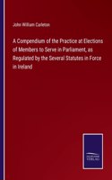 A Compendium of the Practice at Elections of Members to Serve in Parliament, as Regulated by the Several Statutes in Force in Ireland