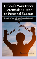 Unleash Your Inner Potential: A GUIDE TO PERSONAL SUCCESS: Transform Your Life with Purposeful Growth Strategies