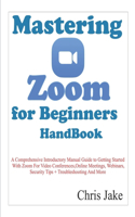 Mastering Zoom for Beginners Handbook: A Comprehensive Introductory Manual Guide to Getting Started with Zoom for Video Conferences, Online Meetings, Webinars, Security Tips + Troubleshoo