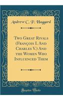 Two Great Rivals (FranÃ§ois I. and Charles V.) and the Women Who Influenced Them (Classic Reprint)
