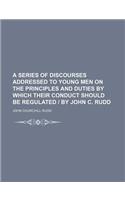 A Series of Discourses Addressed to Young Men on the Principles and Duties by Which Their Conduct Should Be Regulated - By John C. Rudd