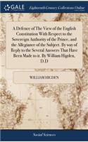 A Defence of the View of the English Constitution with Respect to the Sovereign Authority of the Prince, and the Allegiance of the Subject. by Way of Reply to the Several Answers That Have Been Made to It. by William Higden, D.D