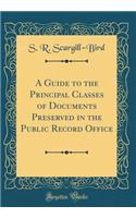 A Guide to the Principal Classes of Documents Preserved in the Public Record Office (Classic Reprint)