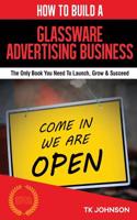 How to Build a Glassware Advertising Business (Special Edition): The Only Book You Need to Launch, Grow & Succeed: The Only Book You Need to Launch, Grow & Succeed