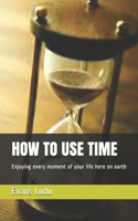 How to Use Time: Enjoying every moment of your life here on earth