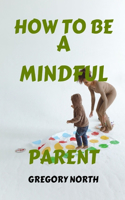 How to Be a Mindful Parent: The Mindful Parent's Blueprint: A Practical Guide to Becoming a Calmer, Happier, and Stress Free Parents
