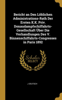 Bericht an Den Löblichen Administrations-Rath Der Ersten K.K. Priv. Donaudampfschiffahrts-Gesellschaft Über Die Verhandlungen Des V. Binnenschiffahrts-Congresses in Paris 1892